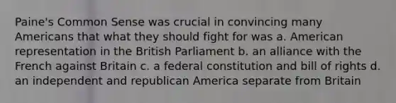 Paine's Common Sense was crucial in convincing many Americans that what they should fight for was a. American representation in the British Parliament b. an alliance with the French against Britain c. a federal constitution and bill of rights d. an independent and republican America separate from Britain