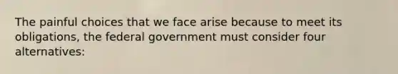 The painful choices that we face arise because to meet its obligations, the federal government must consider four alternatives: