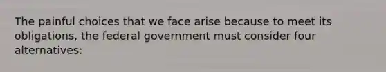 The painful choices that we face arise because to meet its​ obligations, the federal government must consider four​ alternatives: