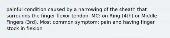 painful condition caused by a narrowing of the sheath that surrounds the finger flexor tendon. MC: on Ring (4th) or Middle Fingers (3rd). Most common symptom: pain and having finger stock in flexion