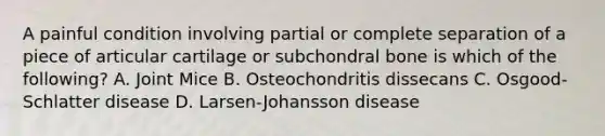 A painful condition involving partial or complete separation of a piece of articular cartilage or subchondral bone is which of the following? A. Joint Mice B. Osteochondritis dissecans C. Osgood-Schlatter disease D. Larsen-Johansson disease