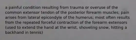 a painful condition resulting from trauma or overuse of the common extensor tendon of the posterior forearm muscles; pain arises from lateral epicondyle of the humerus; most often results from the repeated forceful contraction of the forearm extensors (used to extend the hand at the wrist, shoveling snow, hitting a backhand in tennis)