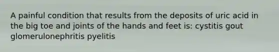 A painful condition that results from the deposits of uric acid in the big toe and joints of the hands and feet is: cystitis gout glomerulonephritis pyelitis