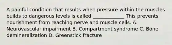 A painful condition that results when pressure within the muscles builds to dangerous levels is called _____________ This prevents nourishment from reaching nerve and muscle cells. A. Neurovascular impairment B. Compartment syndrome C. Bone demineralization D. Greenstick fracture