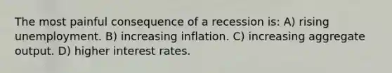 The most painful consequence of a recession is: A) rising unemployment. B) increasing inflation. C) increasing aggregate output. D) higher interest rates.