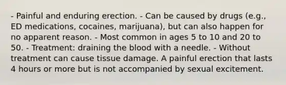 - Painful and enduring erection. - Can be caused by drugs (e.g., ED medications, cocaines, marijuana), but can also happen for no apparent reason. - Most common in ages 5 to 10 and 20 to 50. - Treatment: draining the blood with a needle. - Without treatment can cause tissue damage. A painful erection that lasts 4 hours or more but is not accompanied by sexual excitement.