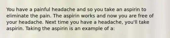 You have a painful headache and so you take an aspirin to eliminate the pain. The aspirin works and now you are free of your headache. Next time you have a headache, you'll take aspirin. Taking the aspirin is an example of a: