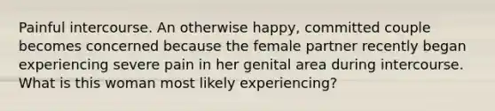 Painful intercourse. An otherwise happy, committed couple becomes concerned because the female partner recently began experiencing severe pain in her genital area during intercourse. What is this woman most likely experiencing?