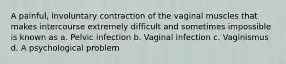 A painful, involuntary contraction of the vaginal muscles that makes intercourse extremely difficult and sometimes impossible is known as a. Pelvic infection b. Vaginal infection c. Vaginismus d. A psychological problem