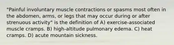 "Painful involuntary muscle contractions or spasms most often in the abdomen, arms, or legs that may occur during or after strenuous activity" is the definition of A) exercise-associated muscle cramps. B) high-altitude pulmonary edema. C) heat cramps. D) acute mountain sickness.