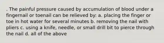 . The painful pressure caused by accumulation of blood under a fingernail or toenail can be relieved by: a. placing the finger or toe in hot water for several minutes b. removing the nail with pliers c. using a knife, needle, or small drill bit to pierce through the nail d. all of the above