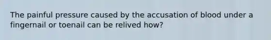 The painful pressure caused by the accusation of blood under a fingernail or toenail can be relived how?