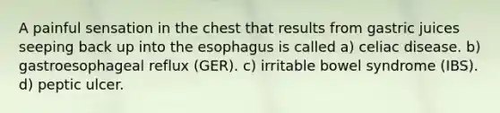 A painful sensation in the chest that results from gastric juices seeping back up into the esophagus is called a) celiac disease. b) gastroesophageal reflux (GER). c) irritable bowel syndrome (IBS). d) peptic ulcer.