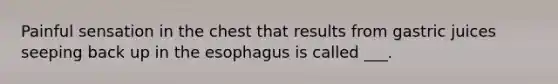 Painful sensation in the chest that results from gastric juices seeping back up in the esophagus is called ___.