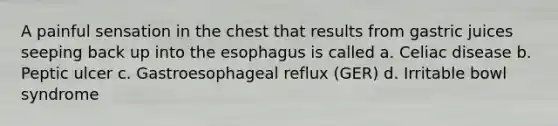 A painful sensation in the chest that results from gastric juices seeping back up into the esophagus is called a. Celiac disease b. Peptic ulcer c. Gastroesophageal reflux (GER) d. Irritable bowl syndrome