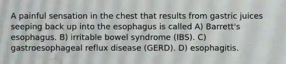 A painful sensation in the chest that results from gastric juices seeping back up into the esophagus is called A) Barrett's esophagus. B) irritable bowel syndrome (IBS). C) gastroesophageal reflux disease (GERD). D) esophagitis.