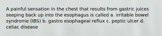 A painful sensation in the chest that results from gastric juices seeping back up into the esophagus is called a. irritable bowel syndrome (IBS) b. gastro esophageal reflux c. peptic ulcer d. celiac disease