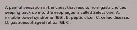 A painful sensation in the chest that results from gastric juices seeping back up into the esophagus is called Select one: A. irritable bowel syndrome (IBS). B. peptic ulcer. C. celiac disease. D. gastroesophageal reflux (GER).