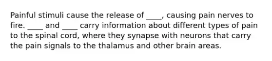 Painful stimuli cause the release of ____, causing pain nerves to fire. ____ and ____ carry information about different types of pain to the spinal cord, where they synapse with neurons that carry the pain signals to the thalamus and other brain areas.