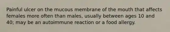 Painful ulcer on the mucous membrane of the mouth that affects females more often than males, usually between ages 10 and 40; may be an autoimmune reaction or a food allergy.