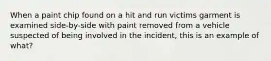 When a paint chip found on a hit and run victims garment is examined side-by-side with paint removed from a vehicle suspected of being involved in the incident, this is an example of what?