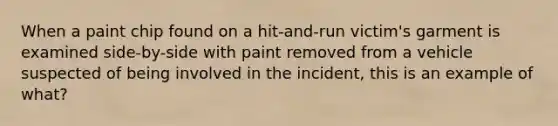 When a paint chip found on a hit-and-run victim's garment is examined side-by-side with paint removed from a vehicle suspected of being involved in the incident, this is an example of what?