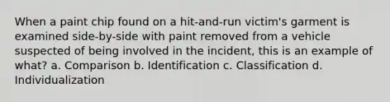 When a paint chip found on a hit-and-run victim's garment is examined side-by-side with paint removed from a vehicle suspected of being involved in the incident, this is an example of what? a. Comparison b. Identification c. Classification d. Individualization