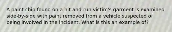 A paint chip found on a hit-and-run victim's garment is examined side-by-side with paint removed from a vehicle suspected of being involved in the incident. What is this an example of?