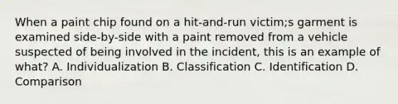 When a paint chip found on a hit-and-run victim;s garment is examined side-by-side with a paint removed from a vehicle suspected of being involved in the incident, this is an example of what? A. Individualization B. Classification C. Identification D. Comparison