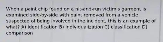 When a paint chip found on a hit-and-run victim's garment is examined side-by-side with paint removed from a vehicle suspected of being involved in the incident, this is an example of what? A) identification B) individualization C) classification D) comparison