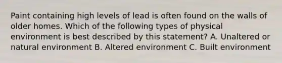 Paint containing high levels of lead is often found on the walls of older homes. Which of the following types of physical environment is best described by this statement? A. Unaltered or natural environment B. Altered environment C. Built environment