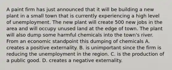 A paint firm has just announced that it will be building a new plant in a small town that is currently experiencing a high level of unemployment. The new plant will create 500 new jobs in the area and will occupy unused land at the edge of town. The plant will also dump some harmful chemicals into the town's river. From an economic standpoint this dumping of chemicals A. creates a positive externality. B. is unimportant since the firm is reducing the unemployment in the region. C. is the production of a public good. D. creates a negative externality.