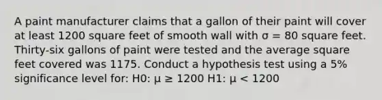 A paint manufacturer claims that a gallon of their paint will cover at least 1200 square feet of smooth wall with σ = 80 square feet. Thirty-six gallons of paint were tested and the average square feet covered was 1175. Conduct a hypothesis test using a 5% significance level for: H0: μ ≥ 1200 H1: μ < 1200