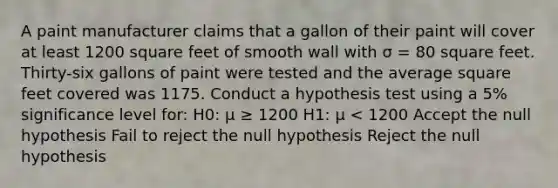A paint manufacturer claims that a gallon of their paint will cover at least 1200 square feet of smooth wall with σ = 80 square feet. Thirty-six gallons of paint were tested and the average square feet covered was 1175. Conduct a hypothesis test using a 5% significance level for: H0: μ ≥ 1200 H1: μ < 1200 Accept the null hypothesis Fail to reject the null hypothesis Reject the null hypothesis