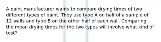 A paint manufacturer wants to compare drying times of two different types of paint. They use type A on half of a sample of 12 walls and type B on the other half of each wall. Comparing the mean drying times for the two types will involve what kind of test?