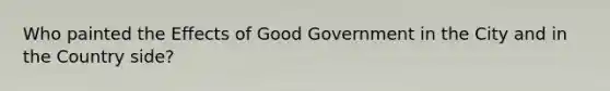 Who painted the Effects of Good Government in the City and in the Country side?