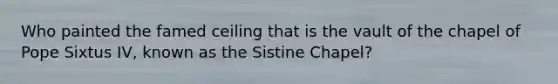 Who painted the famed ceiling that is the vault of the chapel of Pope Sixtus IV, known as the Sistine Chapel?