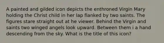 A painted and gilded icon depicts the enthroned Virgin Mary holding the Christ child in her lap flanked by two saints. The figures stare straight out at he viewer. Behind the Virgin and saints two winged angels look upward. Between them i a hand descending from the sky. What is the title of this icon?