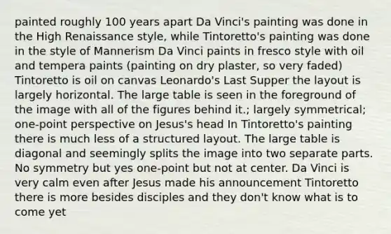 painted roughly 100 years apart Da Vinci's painting was done in the High Renaissance style, while Tintoretto's painting was done in the style of Mannerism Da Vinci paints in fresco style with oil and tempera paints (painting on dry plaster, so very faded) Tintoretto is oil on canvas Leonardo's Last Supper the layout is largely horizontal. The large table is seen in the foreground of the image with all of the figures behind it.; largely symmetrical; one-point perspective on Jesus's head In Tintoretto's painting there is much less of a structured layout. The large table is diagonal and seemingly splits the image into two separate parts. No symmetry but yes one-point but not at center. Da Vinci is very calm even after Jesus made his announcement Tintoretto there is more besides disciples and they don't know what is to come yet