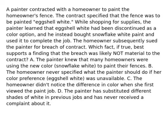 A painter contracted with a homeowner to paint the homeowner's fence. The contract specified that the fence was to be painted "eggshell white." While shopping for supplies, the painter learned that eggshell white had been discontinued as a color option, and he instead bought snowflake white paint and used it to complete the job. The homeowner subsequently sued the painter for breach of contract. Which fact, if true, best supports a finding that the breach was likely NOT material to the contract? A. The painter knew that many homeowners were using the new color (snowflake white) to paint their fences. B. The homeowner never specified what the painter should do if her color preference (eggshell white) was unavailable. C. The homeowner didn't notice the difference in color when she first viewed the paint job. D. The painter has substituted different shades of white in previous jobs and has never received a complaint about it.