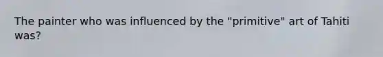 The painter who was influenced by the "primitive" art of Tahiti was?