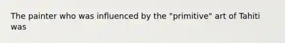 The painter who was influenced by the "primitive" art of Tahiti was