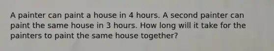 A painter can paint a house in 4 hours. A second painter can paint the same house in 3 hours. How long will it take for the painters to paint the same house together?