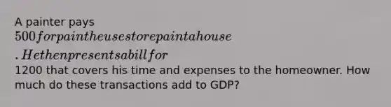 A painter pays 500 for paint he uses to repaint a house. He then presents a bill for1200 that covers his time and expenses to the homeowner. How much do these transactions add to GDP?