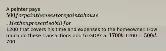 A painter pays 500 for paint he uses to repaint a house. He then presents a bill for1200 that covers his time and expenses to the homeowner. How much do these transactions add to GDP? a. 1700 b.1200 c. 500 d.700