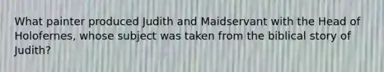 What painter produced Judith and Maidservant with the Head of Holofernes, whose subject was taken from the biblical story of Judith?