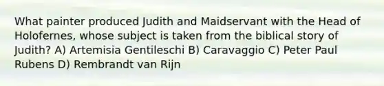 What painter produced Judith and Maidservant with the Head of Holofernes, whose subject is taken from the biblical story of Judith? A) Artemisia Gentileschi B) Caravaggio C) Peter Paul Rubens D) Rembrandt van Rijn