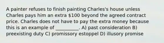 A painter refuses to finish painting Charles's house unless Charles pays him an extra 100 beyond the agreed contract price. Charles does not have to pay the extra money because this is an example of __________. A) past consideration B) preexisting duty C) promissory estoppel D) illusory promise