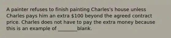 A painter refuses to finish painting Charles's house unless Charles pays him an extra 100 beyond the agreed contract price. Charles does not have to pay the extra money because this is an example of ________blank.