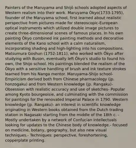 Painters of the Maruyama and Shijō schools adopted aspects of Western realism into their work. Maruyama Ōkyo(1733-1795), founder of the Maruyama school, first learned about realistic perspective from pictures made for stereoscopic-European optical instruments which utilized double image pictures to create three-dimensional scenes of famous places. In his own painting Ōkyo combined ink painting methods and decorative elements of the Kano school with a calm naturalism, incorporating shading and high-lighting into his compositions. Matsumura Goshun (1752-1811), who worked with Ōkyo after studying with Buson, eventually left Ōkyo's studio to found his own, the Shijo school. His paintings blended the realism of the Ōkyo with a sensitive handling of brush and ink texture strokes learned from his Nanga mentor. Maruyama-Shijo school- Empiricism derived both from Chinese pharmacology (jp. honzogaku) and from Western knowledge (jp. Rangaku)- Obsession with realistic accuracy and use of sketches- Popular among Kyoto bourgeoisie, and culminating with the commission for paintings for the renovated Imperial Palace in 1790. Western knowledge (jp. Rangaku)- an interest in scientific knowledge originating in Western books obtained from the Dutch trading station in Nagasaki starting from the middle of the 18th c. - Mostly undertaken by a network of Confucian intellectuals looking for updates to the Chinese body of knowledge.- focused on medicine, botany, geography, but also new visual techniques.- Techniques: perspective, foreshortening, copperplate printing.